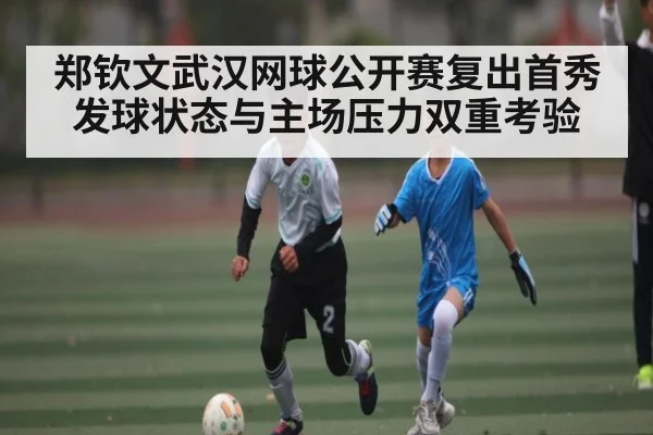 郑钦文武汉网球公开赛复出首秀 发球状态与主场压力双重考验