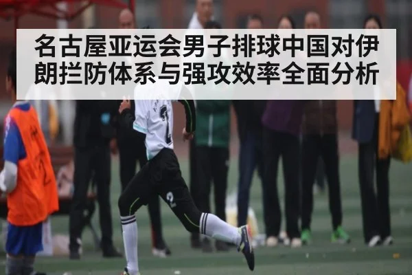 名古屋亚运会男子排球中国对伊朗拦防体系与强攻效率全面分析